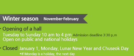 Winter season Opening of a hall Tuesday to Sunday 10 am to 4 pm
 Admission deadline 3:30 p.m, Closed :  January 1, Monday, Lunar New Year and Chuseok Day 